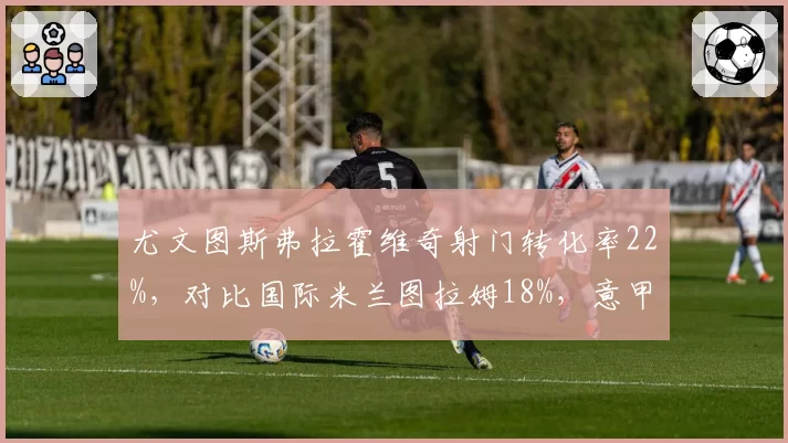 尤文图斯弗拉霍维奇射门转化率22%，对比国际米兰图拉姆18%，意甲中锋终结能力分化