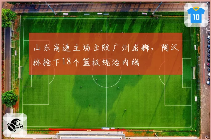 山东高速主场击败广州龙狮,陶汉林抢下18个篮板统治内线
