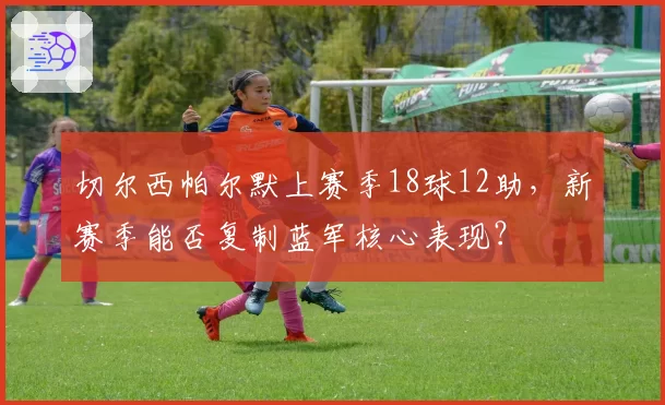 切尔西帕尔默上赛季18球12助，新赛季能否复制蓝军核心表现？