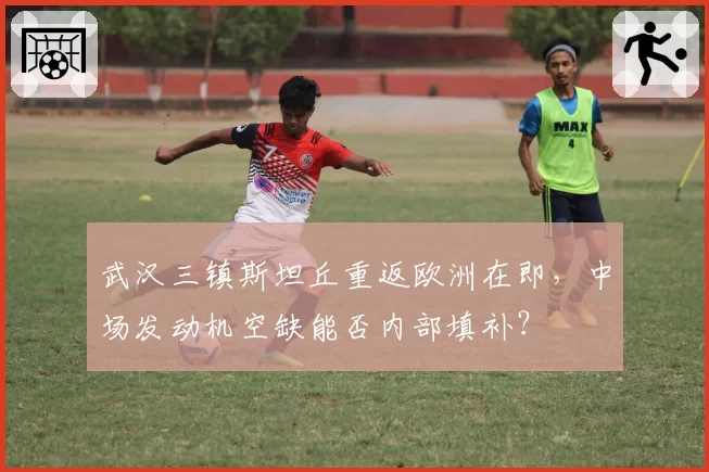 武汉三镇斯坦丘重返欧洲在即,中场发动机空缺能否内部填补?
