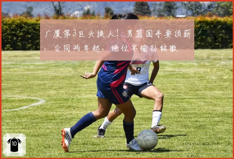 广厦第3巨头换人！男篮国手要顶薪，合同两年起，地位不输孙铭徽