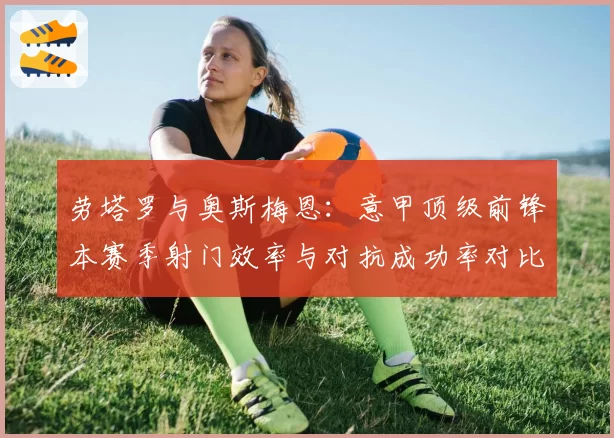 劳塔罗与奥斯梅恩:意甲顶级前锋本赛季射门效率与对抗成功率对比