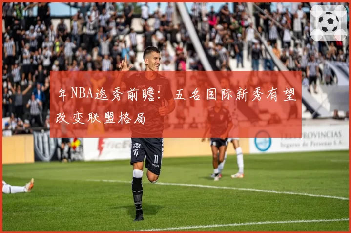 年NBA选秀前瞻:五名国际新秀有望改变联盟格局