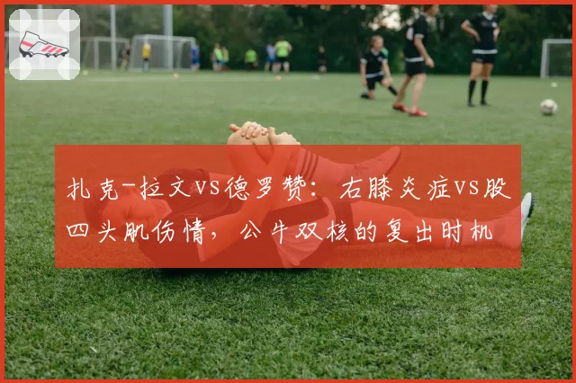扎克-拉文vs德罗赞:右膝炎症vs股四头肌伤情,公牛双核的复出时机与球队前景
