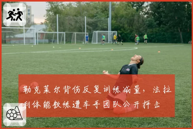 勒克莱尔背伤反复训练减量，法拉利体能教练遭车手团队公开抨击