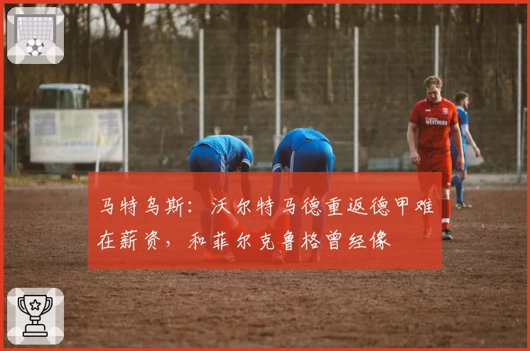 马特乌斯：沃尔特马德重返德甲难在薪资，和菲尔克鲁格曾经像