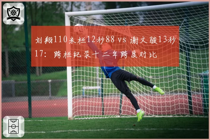 刘翔110米栏12秒88 vs 谢文骏13秒17：跨栏纪录十二年跨度对比
