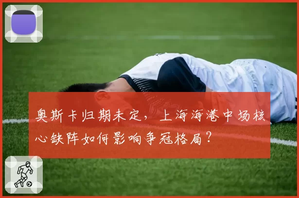 奥斯卡归期未定，上海海港中场核心缺阵如何影响争冠格局？