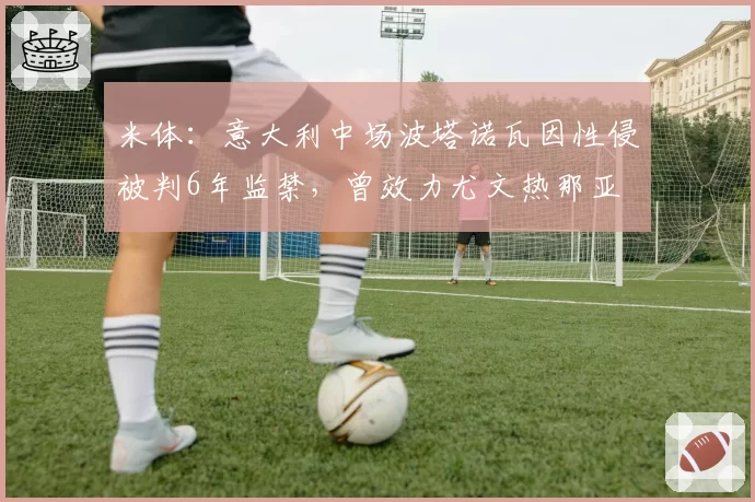 米体：意大利中场波塔诺瓦因性侵被判6年监禁，曾效力尤文热那亚