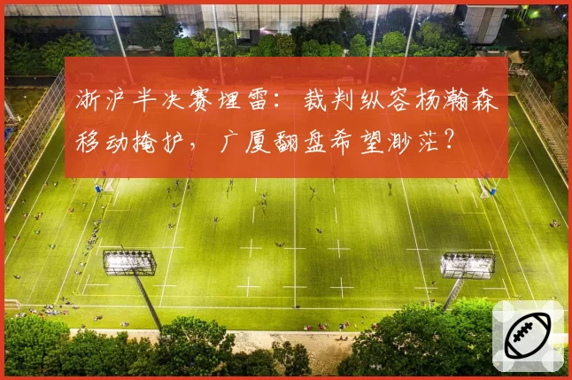 浙沪半决赛埋雷:裁判纵容杨瀚森移动掩护,广厦翻盘希望渺茫?