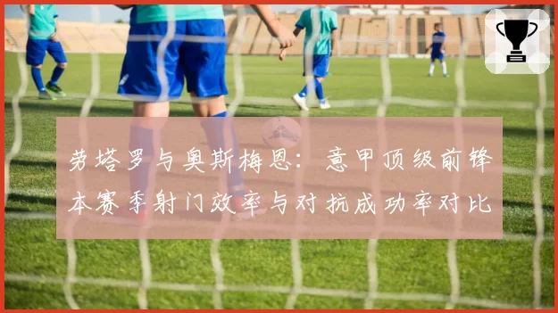 劳塔罗与奥斯梅恩：意甲顶级前锋本赛季射门效率与对抗成功率对比