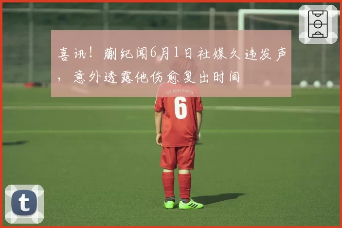 喜讯！蒯纪闻6月1日社媒久违发声，意外透露他伤愈复出时间