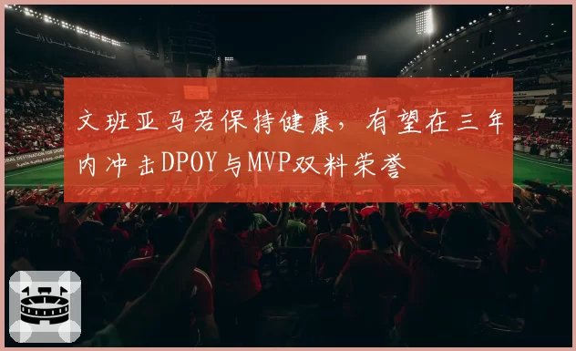 文班亚马若保持健康，有望在三年内冲击DPOY与MVP双料荣誉