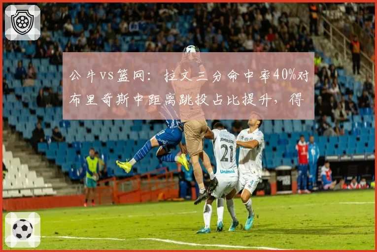 公牛vs篮网：拉文三分命中率40%对布里奇斯中距离跳投占比提升，得分多样性