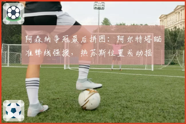 阿森纳争冠最后拼图：阿尔特塔瞄准锋线强援，热苏斯位置或动摇