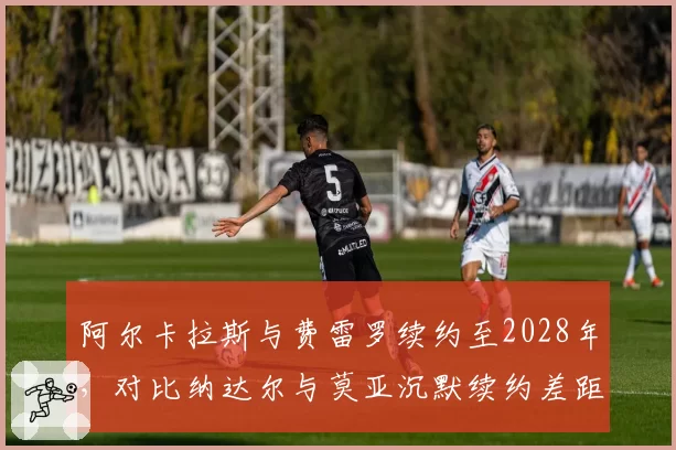 阿尔卡拉斯与费雷罗续约至2028年,对比纳达尔与莫亚沉默续约差距明显