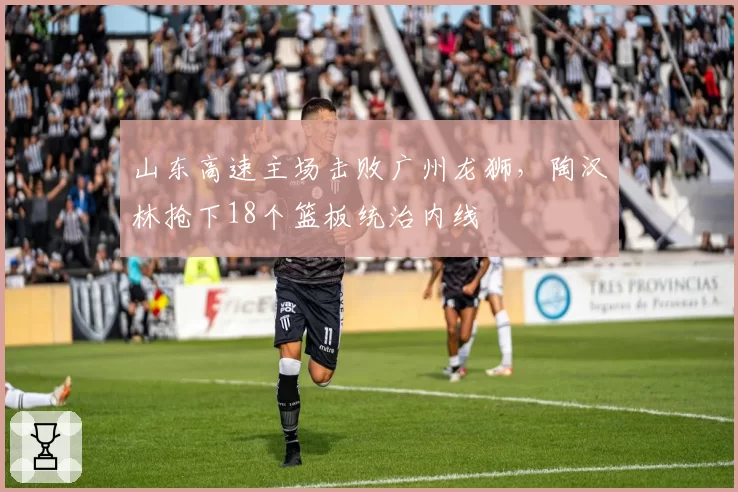 山东高速主场击败广州龙狮,陶汉林抢下18个篮板统治内线
