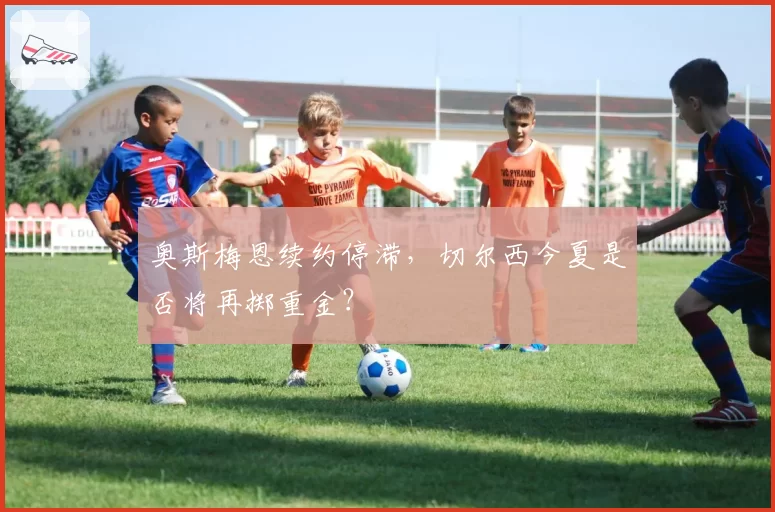 奥斯梅恩续约停滞，切尔西今夏是否将再掷重金？