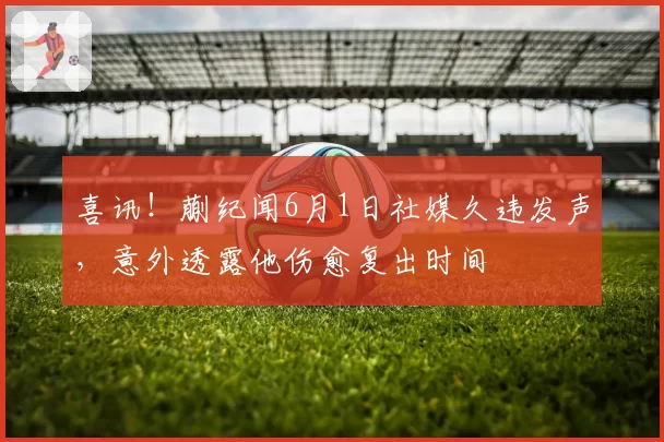 喜讯!蒯纪闻6月1日社媒久违发声,意外透露他伤愈复出时间