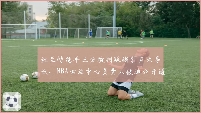 杜兰特绝平三分被判踩线引巨大争议,NBA回放中心负责人被迫公开道歉