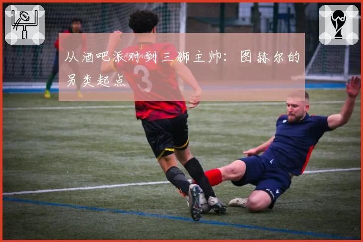 从酒吧派对到三狮主帅：图赫尔的另类起点