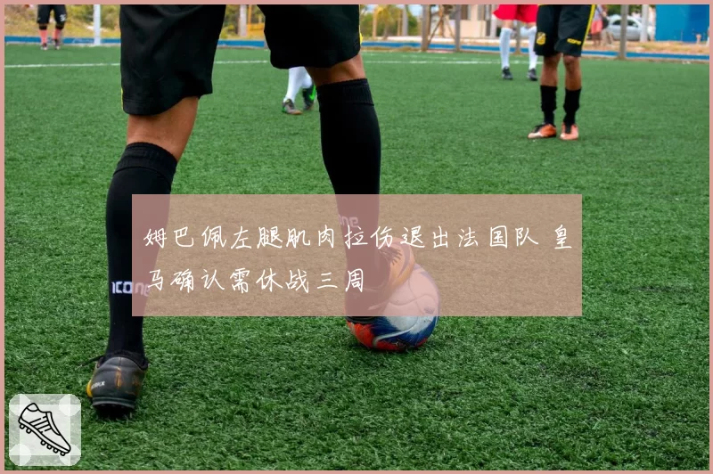 姆巴佩左腿肌肉拉伤退出法国队 皇马确认需休战三周