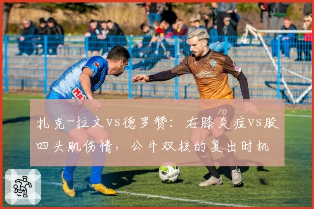 扎克-拉文vs德罗赞：右膝炎症vs股四头肌伤情，公牛双核的复出时机与球队前景