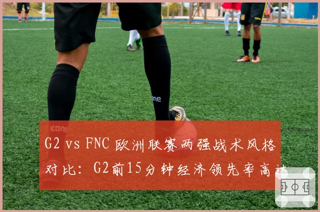 G2 vs FNC 欧洲联赛两强战术风格对比:G2前15分钟经济领先率高达68%,FNC后期团战胜率反超