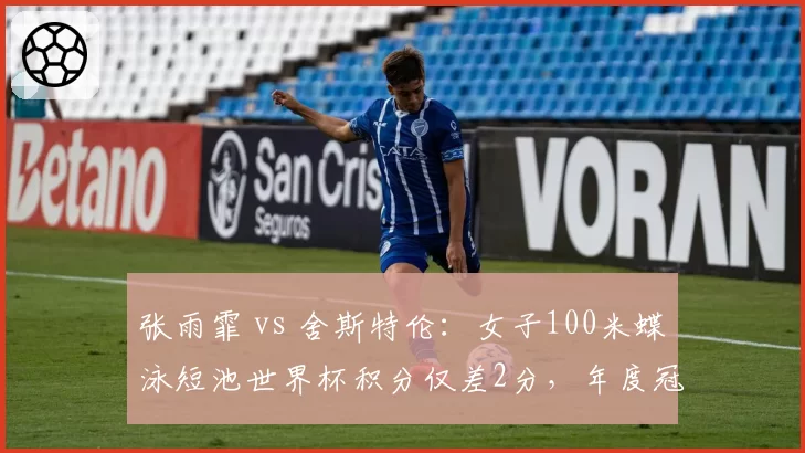 张雨霏 vs 舍斯特伦：女子100米蝶泳短池世界杯积分仅差2分，年度冠军归属待定