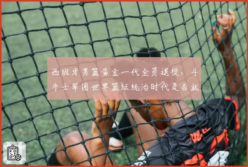 西班牙男篮黄金一代全员退役，斗牛士军团世界篮坛统治时代是否就此终结？