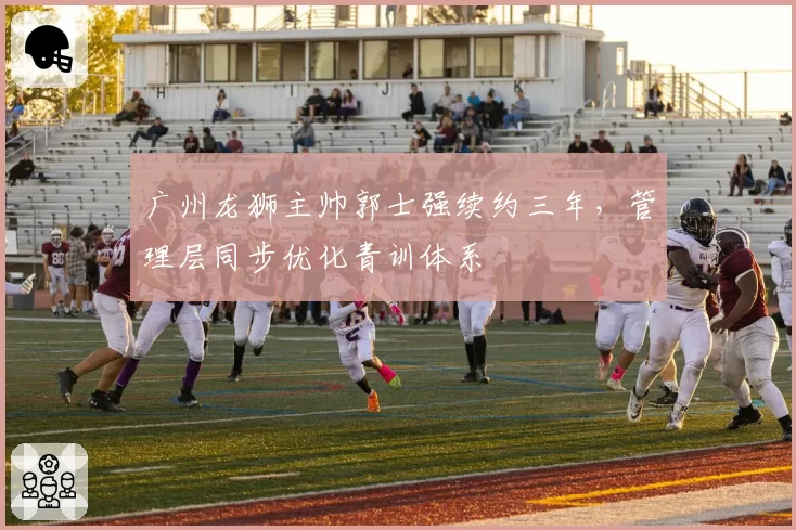 广州龙狮主帅郭士强续约三年,管理层同步优化青训体系