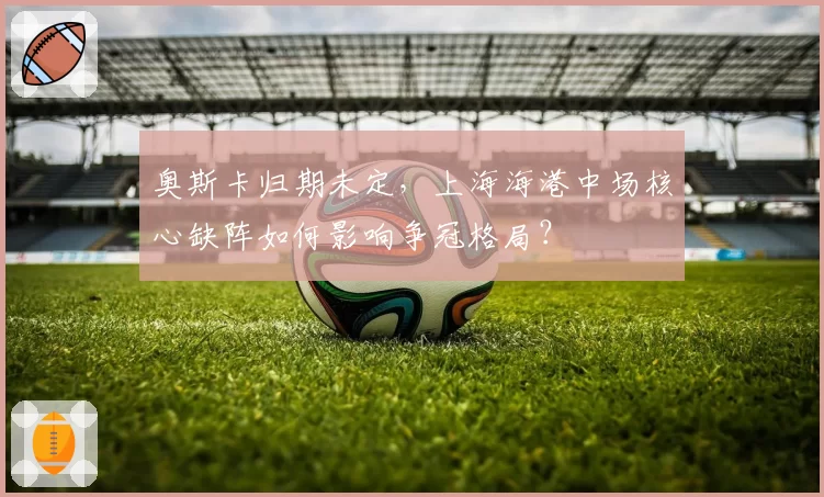 奥斯卡归期未定，上海海港中场核心缺阵如何影响争冠格局？