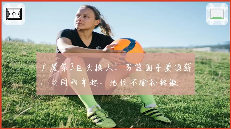 广厦第3巨头换人!男篮国手要顶薪,合同两年起,地位不输孙铭徽