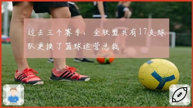 过去三个赛季，全联盟共有17支球队更换了篮球运营总裁