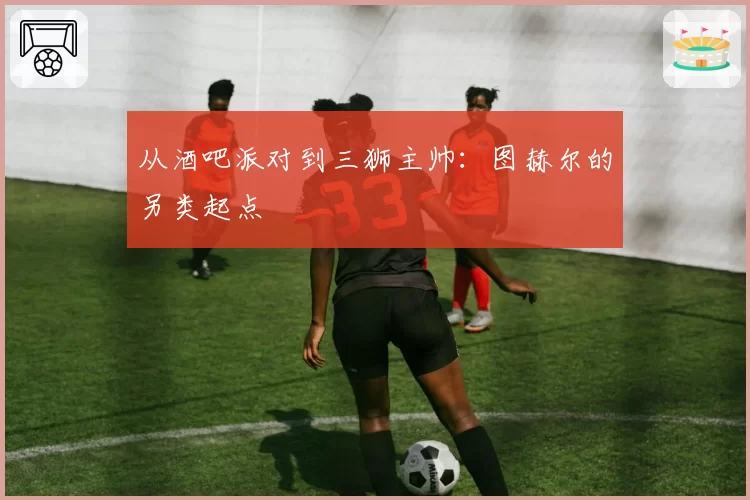 从酒吧派对到三狮主帅:图赫尔的另类起点