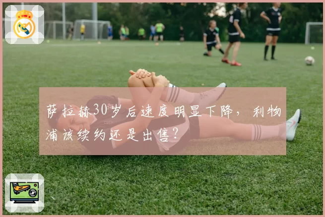 萨拉赫30岁后速度明显下降，利物浦该续约还是出售？