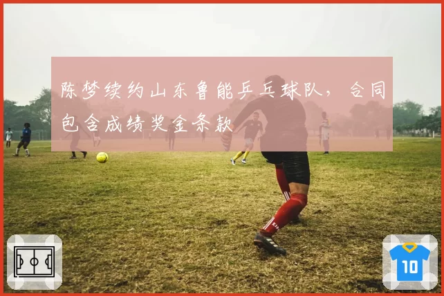 陈梦续约山东鲁能乒乓球队,合同包含成绩奖金条款