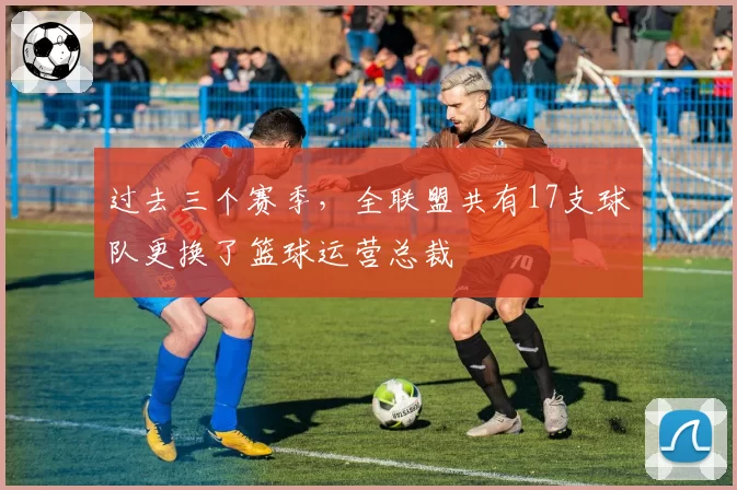 过去三个赛季，全联盟共有17支球队更换了篮球运营总裁