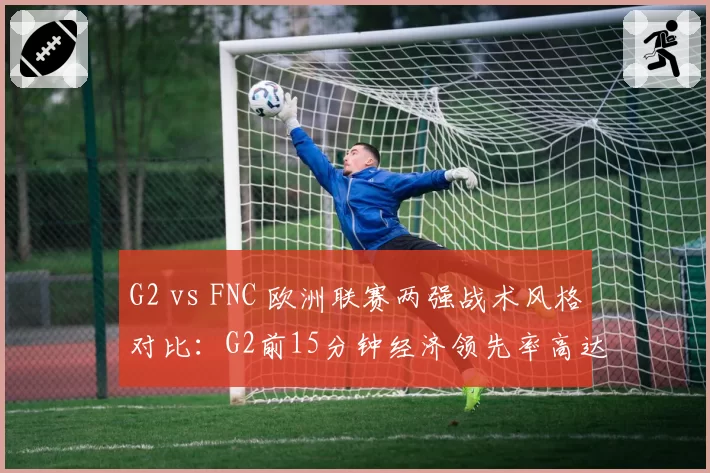 G2 vs FNC 欧洲联赛两强战术风格对比:G2前15分钟经济领先率高达68%,FNC后期团战胜率反超