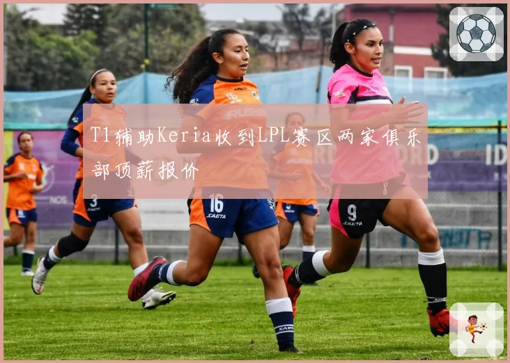 T1辅助Keria收到LPL赛区两家俱乐部顶薪报价