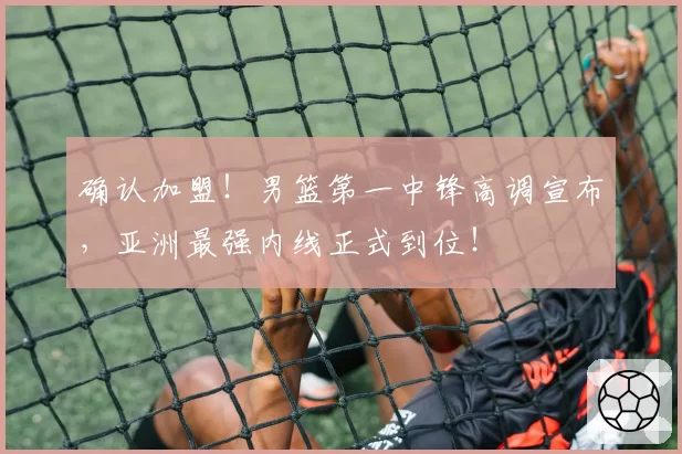 确认加盟！男篮第一中锋高调宣布，亚洲最强内线正式到位！