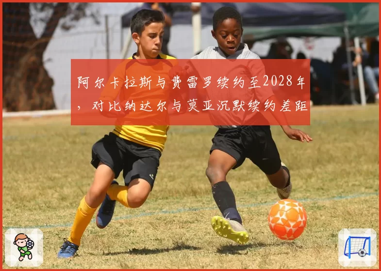 阿尔卡拉斯与费雷罗续约至2028年,对比纳达尔与莫亚沉默续约差距明显