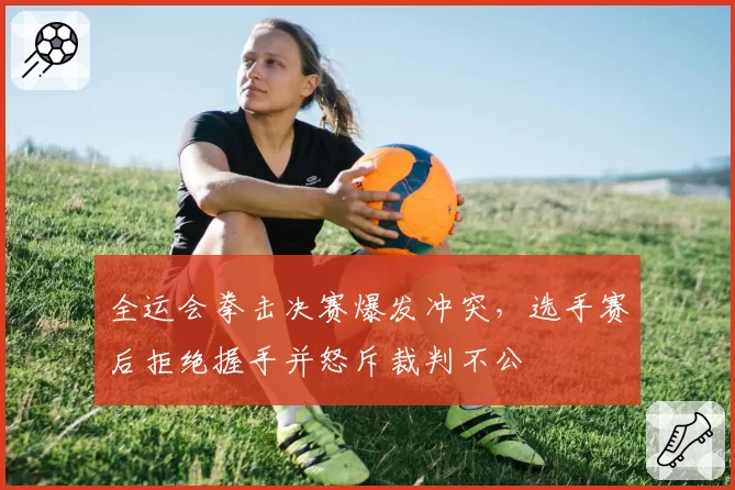 全运会拳击决赛爆发冲突,选手赛后拒绝握手并怒斥裁判不公