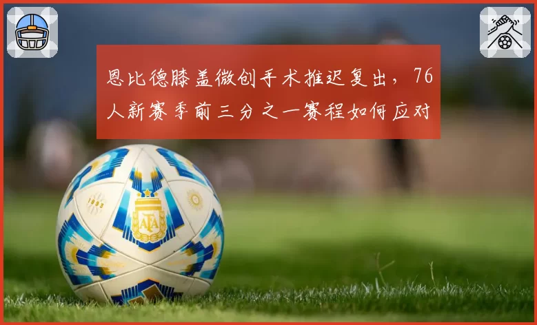 恩比德膝盖微创手术推迟复出,76人新赛季前三分之一赛程如何应对?