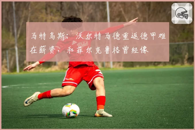 马特乌斯：沃尔特马德重返德甲难在薪资，和菲尔克鲁格曾经像