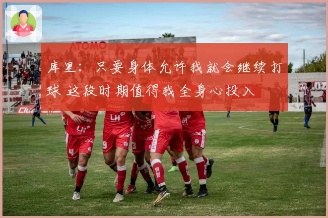 库里:只要身体允许我就会继续打球 这段时期值得我全身心投入