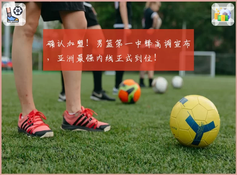 确认加盟！男篮第一中锋高调宣布，亚洲最强内线正式到位！