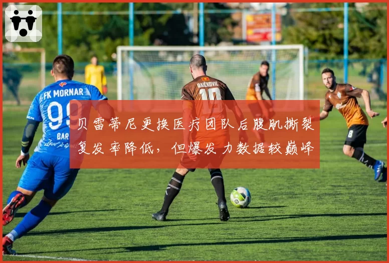 贝雷蒂尼更换医疗团队后腹肌撕裂复发率降低，但爆发力数据较巅峰期下降12%