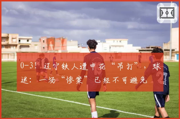 0-3！辽宁铁人遭申花“吊打”，球迷：一场“惨案”已经不可避免