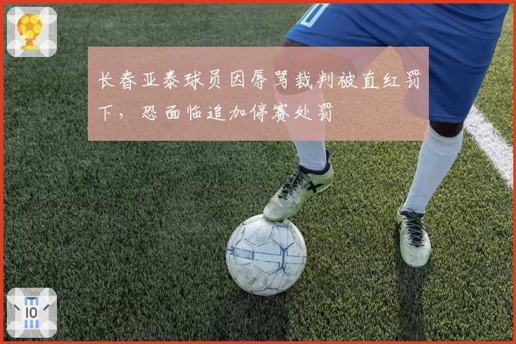 长春亚泰球员因辱骂裁判被直红罚下，恐面临追加停赛处罚